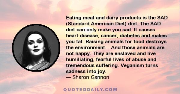 Eating meat and dairy products is the SAD (Standard American Diet) diet. The SAD diet can only make you sad. It causes heart disease, cancer, diabetes and makes you fat. Raising animals for food destroys the