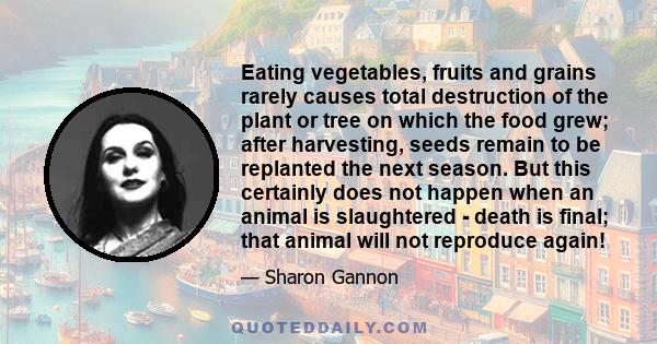 Eating vegetables, fruits and grains rarely causes total destruction of the plant or tree on which the food grew; after harvesting, seeds remain to be replanted the next season. But this certainly does not happen when