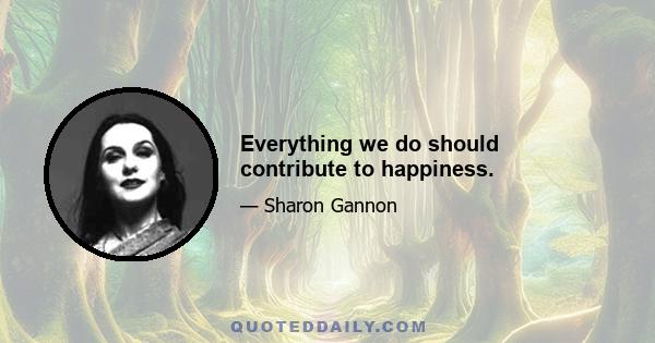 Everything we do should contribute to happiness.