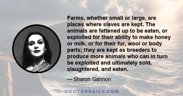 Farms, whether small or large, are places where slaves are kept. The animals are fattened up to be eaten, or exploited for their ability to make honey or milk, or for their fur, wool or body parts; they are kept as