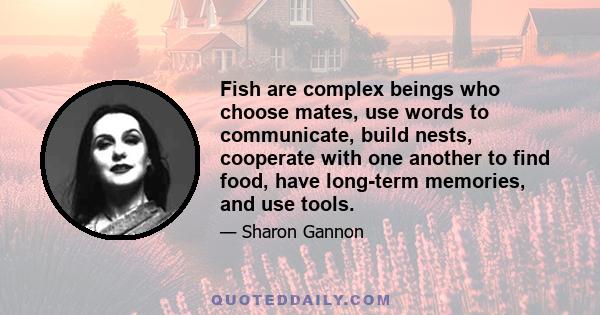 Fish are complex beings who choose mates, use words to communicate, build nests, cooperate with one another to find food, have long-term memories, and use tools.