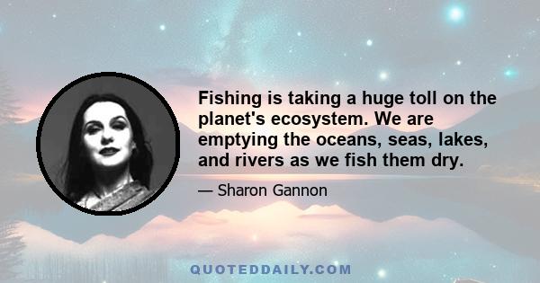 Fishing is taking a huge toll on the planet's ecosystem. We are emptying the oceans, seas, lakes, and rivers as we fish them dry.