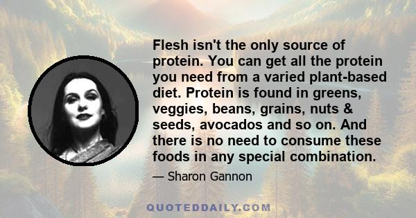 Flesh isn't the only source of protein. You can get all the protein you need from a varied plant-based diet. Protein is found in greens, veggies, beans, grains, nuts & seeds, avocados and so on. And there is no need to