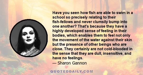 Have you seen how fish are able to swim in a school so precisely relating to their fish-fellows and never clumsily bump into one another? That's because they have a highly developed sense of feeling in their bodies,