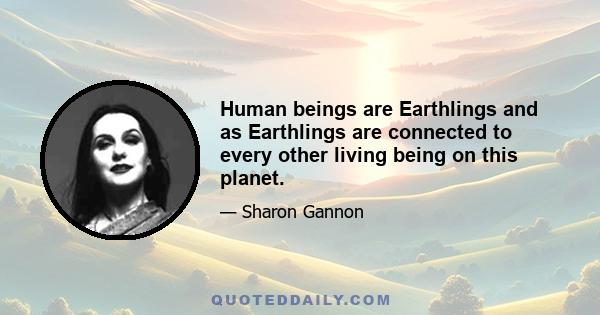 Human beings are Earthlings and as Earthlings are connected to every other living being on this planet.