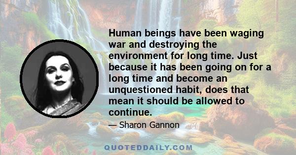 Human beings have been waging war and destroying the environment for long time. Just because it has been going on for a long time and become an unquestioned habit, does that mean it should be allowed to continue.