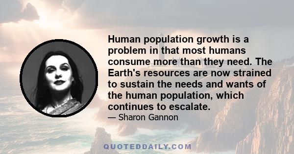 Human population growth is a problem in that most humans consume more than they need. The Earth's resources are now strained to sustain the needs and wants of the human population, which continues to escalate.