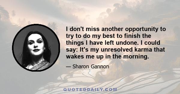 I don't miss another opportunity to try to do my best to finish the things I have left undone. I could say: It's my unresolved karma that wakes me up in the morning.