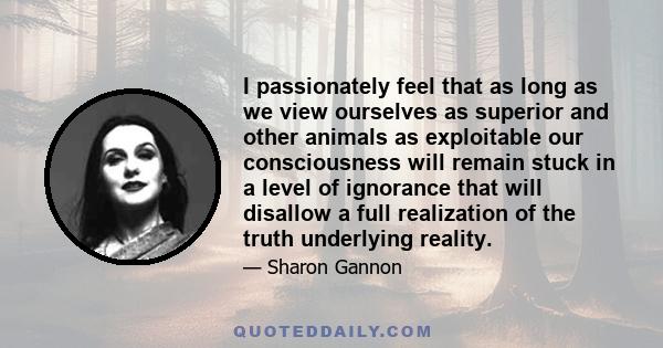 I passionately feel that as long as we view ourselves as superior and other animals as exploitable our consciousness will remain stuck in a level of ignorance that will disallow a full realization of the truth