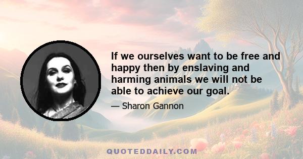 If we ourselves want to be free and happy then by enslaving and harming animals we will not be able to achieve our goal.