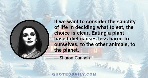 If we want to consider the sanctity of life in deciding what to eat, the choice is clear. Eating a plant based diet causes less harm, to ourselves, to the other animals, to the planet.