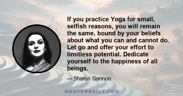 If you practice Yoga for small, selfish reasons, you will remain the same, bound by your beliefs about what you can and cannot do. Let go and offer your effort to limitless potential. Dedicate yourself to the happiness