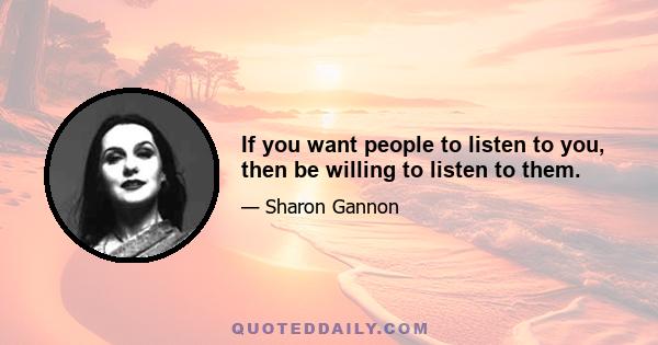 If you want people to listen to you, then be willing to listen to them.