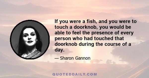 If you were a fish, and you were to touch a doorknob, you would be able to feel the presence of every person who had touched that doorknob during the course of a day.