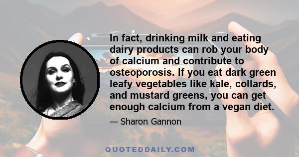 In fact, drinking milk and eating dairy products can rob your body of calcium and contribute to osteoporosis. If you eat dark green leafy vegetables like kale, collards, and mustard greens, you can get enough calcium