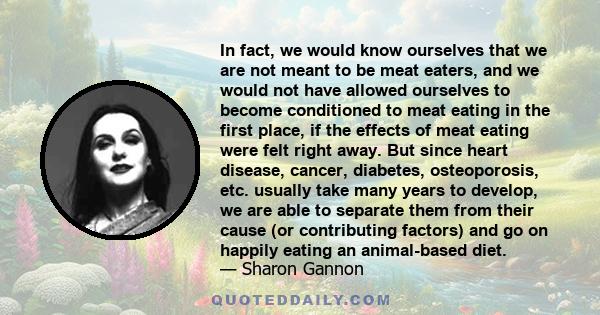 In fact, we would know ourselves that we are not meant to be meat eaters, and we would not have allowed ourselves to become conditioned to meat eating in the first place, if the effects of meat eating were felt right