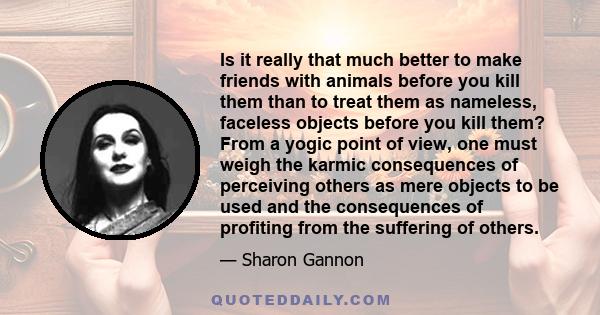 Is it really that much better to make friends with animals before you kill them than to treat them as nameless, faceless objects before you kill them? From a yogic point of view, one must weigh the karmic consequences