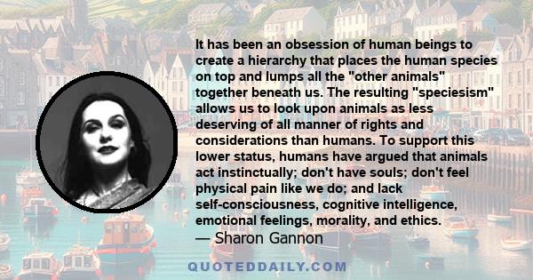 It has been an obsession of human beings to create a hierarchy that places the human species on top and lumps all the other animals together beneath us. The resulting speciesism allows us to look upon animals as less