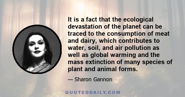 It is a fact that the ecological devastation of the planet can be traced to the consumption of meat and dairy, which contributes to water, soil, and air pollution as well as global warming and the mass extinction of