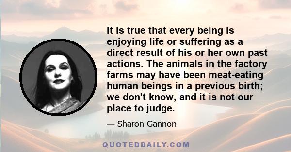 It is true that every being is enjoying life or suffering as a direct result of his or her own past actions. The animals in the factory farms may have been meat-eating human beings in a previous birth; we don't know,