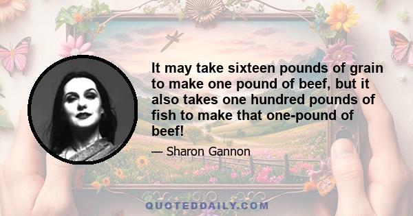 It may take sixteen pounds of grain to make one pound of beef, but it also takes one hundred pounds of fish to make that one-pound of beef!