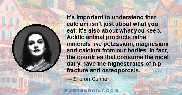 It's important to understand that calcium isn't just about what you eat; it's also about what you keep. Acidic animal products mine minerals like potassium, magnesium and calcium from our bodies. In fact, the countries