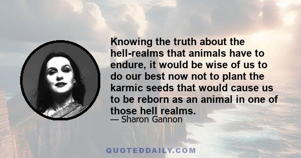 Knowing the truth about the hell-realms that animals have to endure, it would be wise of us to do our best now not to plant the karmic seeds that would cause us to be reborn as an animal in one of those hell realms.