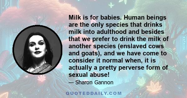 Milk is for babies. Human beings are the only species that drinks milk into adulthood and besides that we prefer to drink the milk of another species (enslaved cows and goats), and we have come to consider it normal