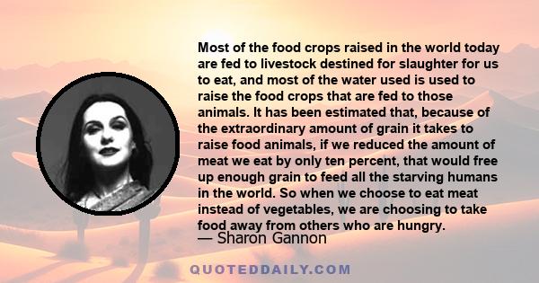 Most of the food crops raised in the world today are fed to livestock destined for slaughter for us to eat, and most of the water used is used to raise the food crops that are fed to those animals. It has been estimated 