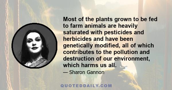 Most of the plants grown to be fed to farm animals are heavily saturated with pesticides and herbicides and have been genetically modified, all of which contributes to the pollution and destruction of our environment,