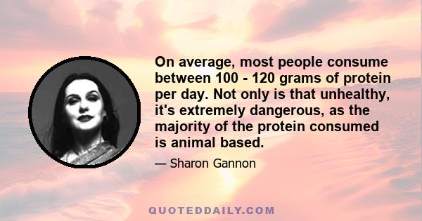 On average, most people consume between 100 - 120 grams of protein per day. Not only is that unhealthy, it's extremely dangerous, as the majority of the protein consumed is animal based.