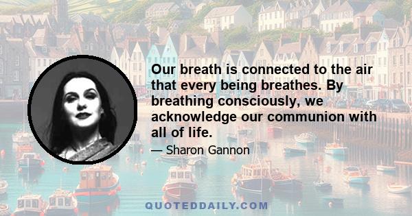 Our breath is connected to the air that every being breathes. By breathing consciously, we acknowledge our communion with all of life.