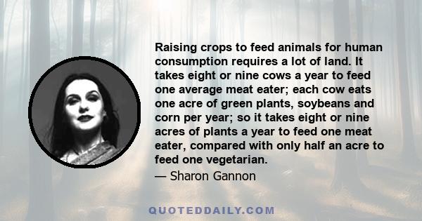 Raising crops to feed animals for human consumption requires a lot of land. It takes eight or nine cows a year to feed one average meat eater; each cow eats one acre of green plants, soybeans and corn per year; so it