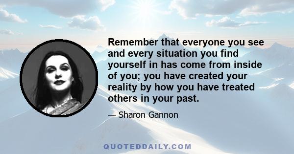 Remember that everyone you see and every situation you find yourself in has come from inside of you; you have created your reality by how you have treated others in your past.