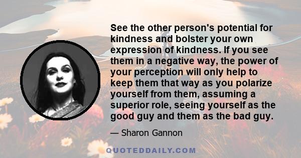 See the other person's potential for kindness and bolster your own expression of kindness. If you see them in a negative way, the power of your perception will only help to keep them that way as you polarize yourself