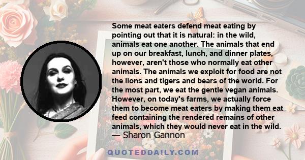 Some meat eaters defend meat eating by pointing out that it is natural: in the wild, animals eat one another. The animals that end up on our breakfast, lunch, and dinner plates, however, aren't those who normally eat