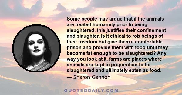 Some people may argue that if the animals are treated humanely prior to being slaughtered, this justifies their confinement and slaughter. Is it ethical to rob beings of their freedom but give them a comfortable prison