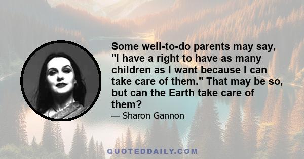 Some well-to-do parents may say, I have a right to have as many children as I want because I can take care of them. That may be so, but can the Earth take care of them?