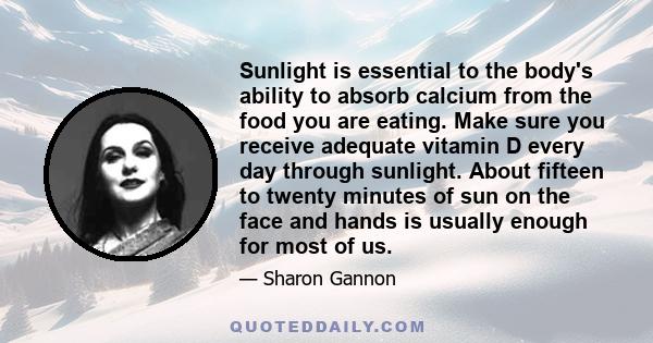 Sunlight is essential to the body's ability to absorb calcium from the food you are eating. Make sure you receive adequate vitamin D every day through sunlight. About fifteen to twenty minutes of sun on the face and