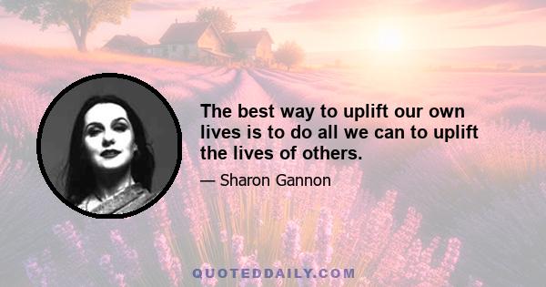 The best way to uplift our own lives is to do all we can to uplift the lives of others.