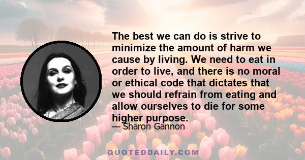 The best we can do is strive to minimize the amount of harm we cause by living. We need to eat in order to live, and there is no moral or ethical code that dictates that we should refrain from eating and allow ourselves 