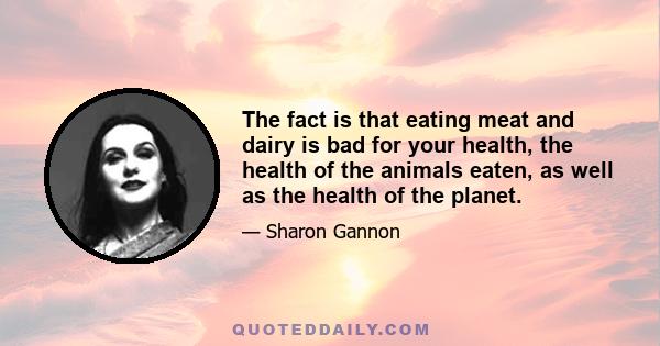 The fact is that eating meat and dairy is bad for your health, the health of the animals eaten, as well as the health of the planet.