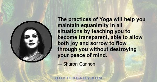 The practices of Yoga will help you maintain equanimity in all situations by teaching you to become transparent, able to allow both joy and sorrow to flow through you without destroying your peace of mind.