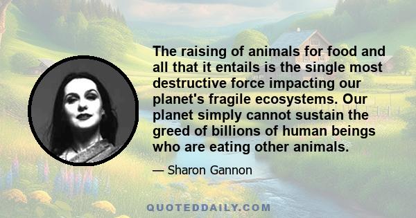 The raising of animals for food and all that it entails is the single most destructive force impacting our planet's fragile ecosystems. Our planet simply cannot sustain the greed of billions of human beings who are