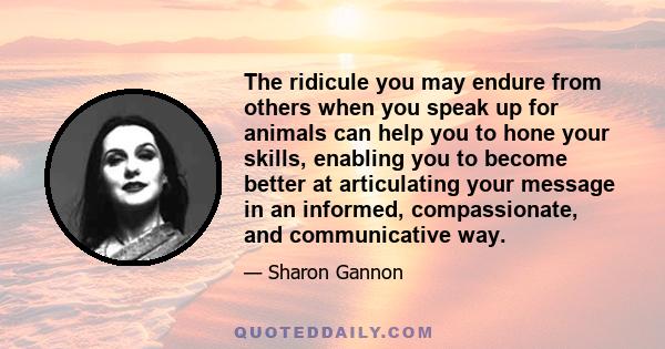 The ridicule you may endure from others when you speak up for animals can help you to hone your skills, enabling you to become better at articulating your message in an informed, compassionate, and communicative way.