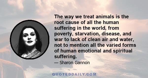 The way we treat animals is the root cause of all the human suffering in the world, from poverty, starvation, disease, and war to lack of clean air and water, not to mention all the varied forms of human emotional and