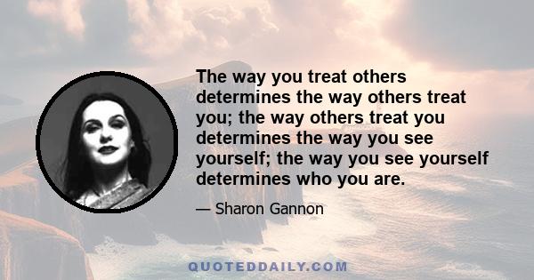 The way you treat others determines the way others treat you; the way others treat you determines the way you see yourself; the way you see yourself determines who you are.