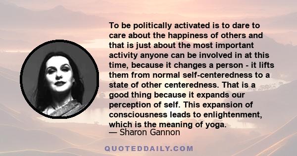 To be politically activated is to dare to care about the happiness of others and that is just about the most important activity anyone can be involved in at this time, because it changes a person - it lifts them from