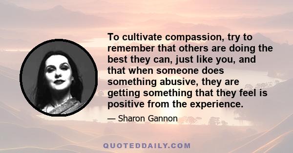 To cultivate compassion, try to remember that others are doing the best they can, just like you, and that when someone does something abusive, they are getting something that they feel is positive from the experience.