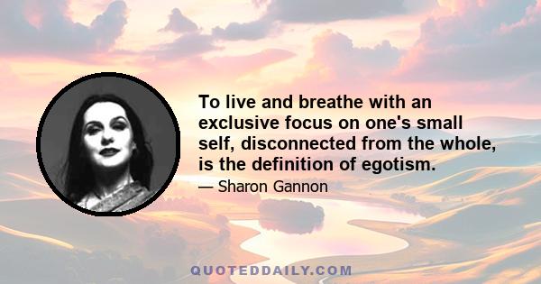 To live and breathe with an exclusive focus on one's small self, disconnected from the whole, is the definition of egotism.